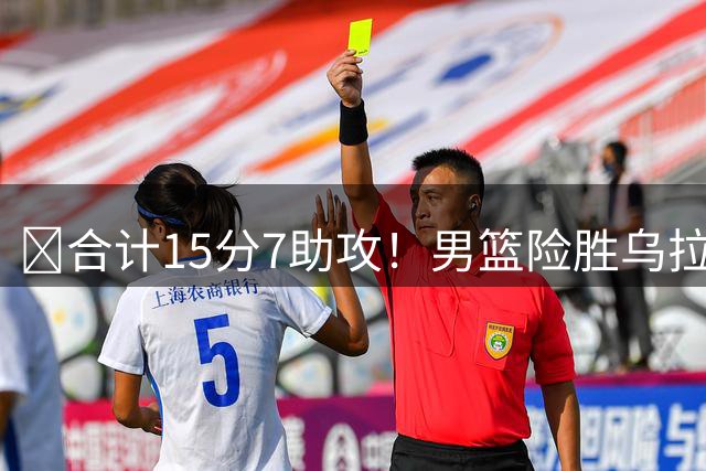 ‍合计15分7助攻！男篮险胜乌拉圭却暴露3大问题，大家都错怪高诗岩了