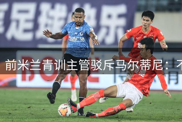 前米兰青训主管驳斥马尔蒂尼：不了解青训工作就别妄加指责