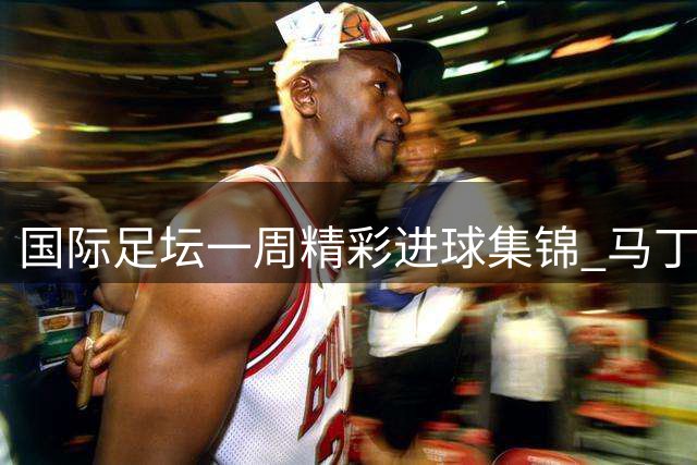 国际足坛一周精彩进球集锦 马丁尼奇远程重炮登顶