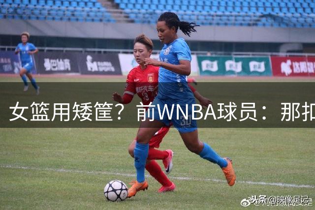 女篮用矮筐？前WNBA球员：那扣篮也不会多 还影响投篮的肌肉记忆