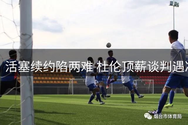 活塞续约陷两难 杜伦顶薪谈判遇冷