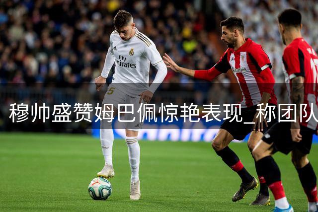穆帅盛赞姆巴佩惊艳表现 称团队胜利尤为珍贵