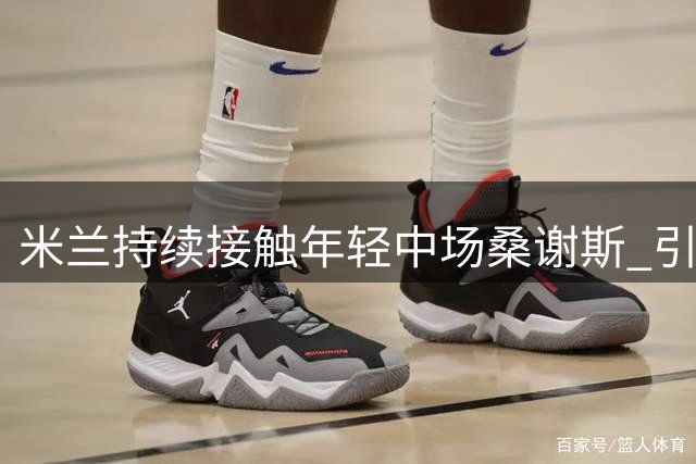 米兰持续接触年轻中场桑谢斯 引援工作持续推进