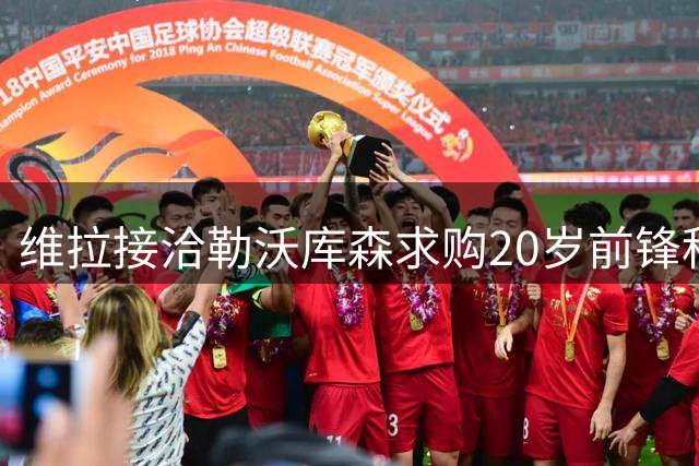 维拉接洽勒沃库森求购20岁前锋科法内，沃特金斯去意已决