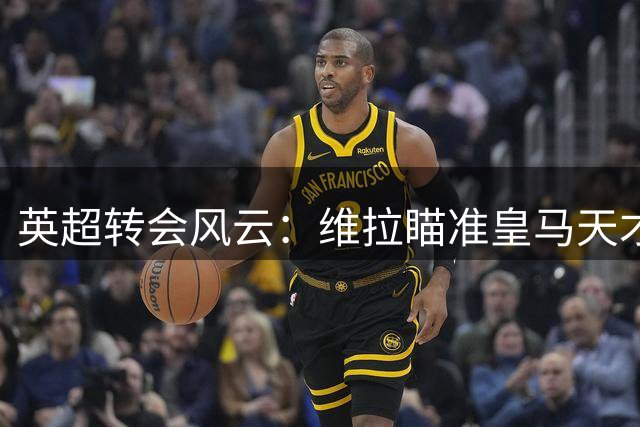 英超转会风云：维拉瞄准皇马天才 多队抢人大战持续升温