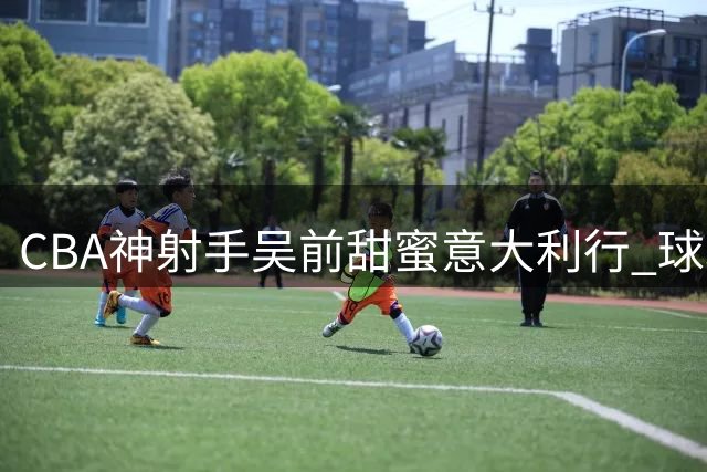 CBA神射手吴前甜蜜意大利行 球场转型教练组获双丰收